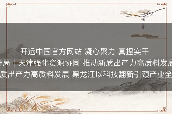 开运中国官方网站 凝心聚力 真捏实干 发愤兑现“十五五”邃密开局｜天津强化资源协同 推动新质出产力高质料发展 黑龙江以科技翻新引颈产业全面振兴