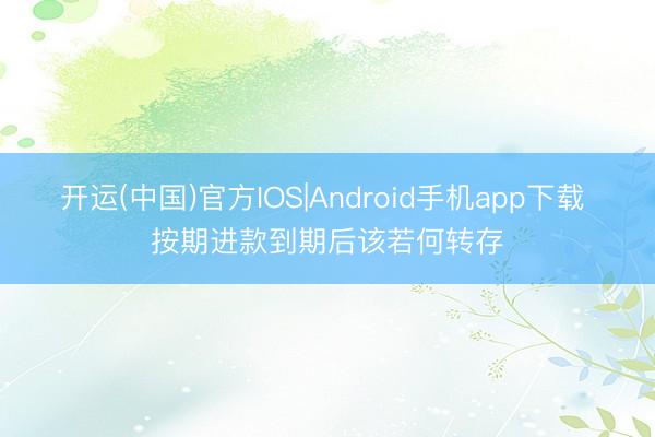 开运(中国)官方IOS|Android手机app下载 按期进款到期后该若何转存