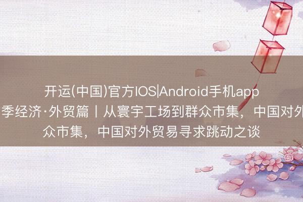 开运(中国)官方IOS|Android手机app下载 首席记者谈首季经济·外贸篇丨从寰宇工场到群众市集，中国对外贸易寻求跳动之谈