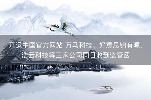 开运中国官方网站 万马科技、好意思锦有源、浩云科技等三家公司同日收到监管函