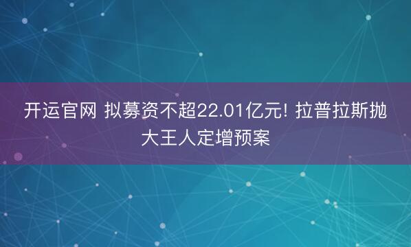 开运官网 拟募资不超22.01亿元! 拉普拉斯抛大王人定增预案