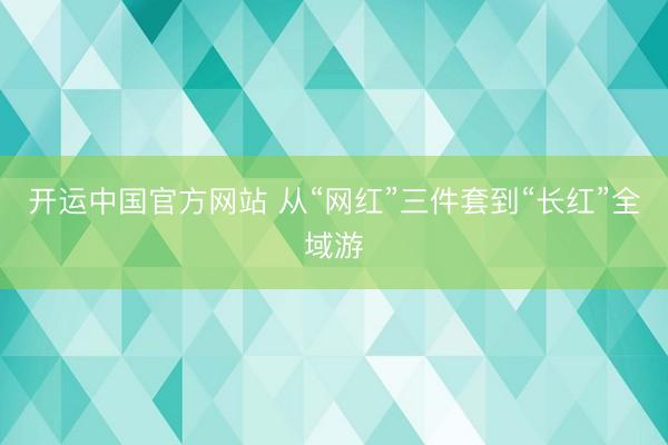 开运中国官方网站 从“网红”三件套到“长红”全域游