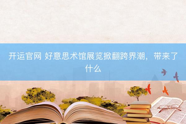 开运官网 好意思术馆展览掀翻跨界潮，带来了什么