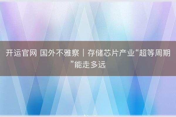 开运官网 国外不雅察｜存储芯片产业“超等周期”能走多远