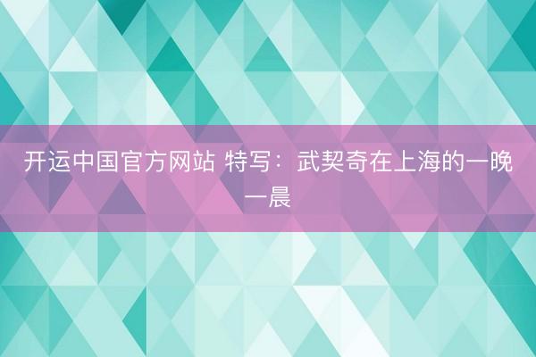开运中国官方网站 特写：武契奇在上海的一晚一晨