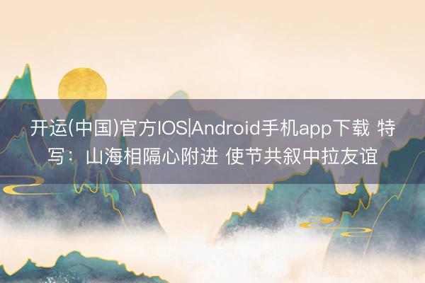 开运(中国)官方IOS|Android手机app下载 特写：山海相隔心附进 使节共叙中拉友谊