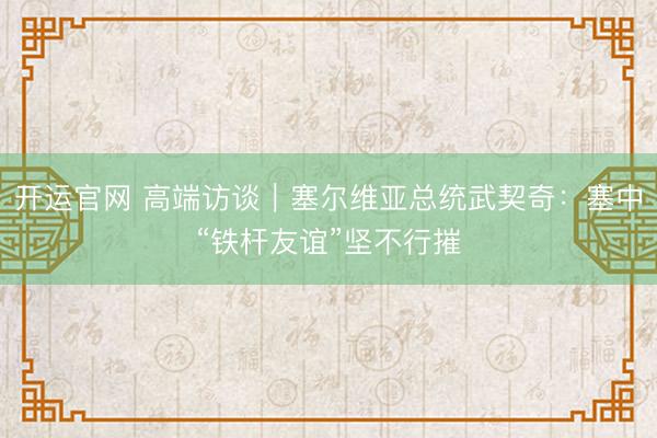 开运官网 高端访谈｜塞尔维亚总统武契奇：塞中“铁杆友谊”坚不行摧