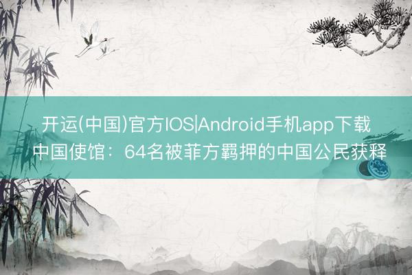 开运(中国)官方IOS|Android手机app下载 中国使馆：64名被菲方羁押的中国公民获释
