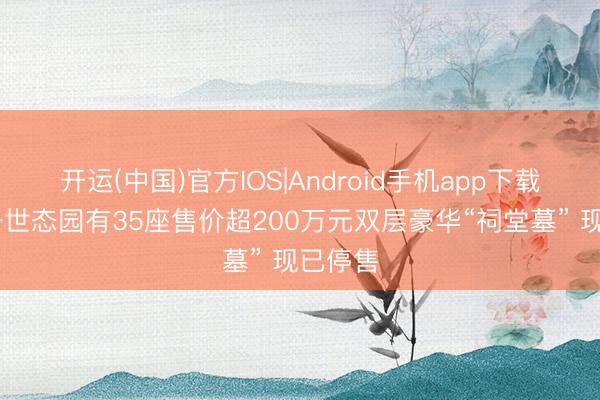 开运(中国)官方IOS|Android手机app下载 吉林一世态园有35座售价超200万元双层豪华“祠堂墓” 现已停售
