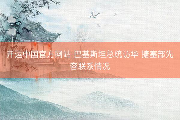 开运中国官方网站 巴基斯坦总统访华 搪塞部先容联系情况
