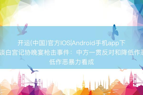 开运(中国)官方IOS|Android手机app下载 酬酢部谈白宫记协晚宴枪击事件：中方一贯反对和降低作恶暴力看成