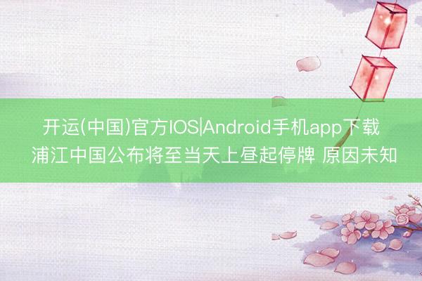 开运(中国)官方IOS|Android手机app下载 浦江中国公布将至当天上昼起停牌 原因未知