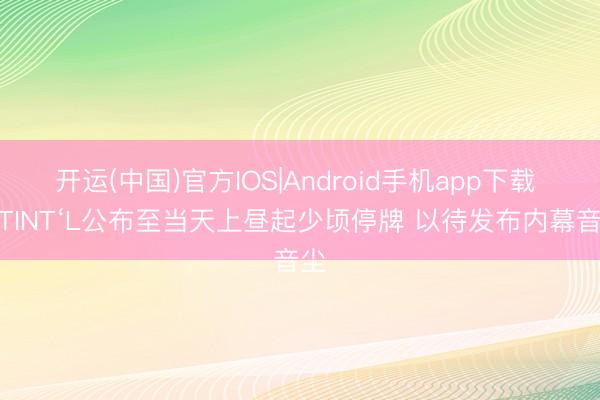 开运(中国)官方IOS|Android手机app下载 IDTINT‘L公布至当天上昼起少顷停牌 以待发布内幕音尘