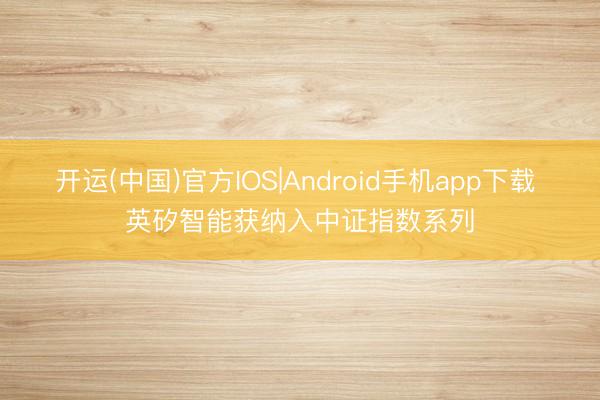 开运(中国)官方IOS|Android手机app下载 英矽智能获纳入中证指数系列