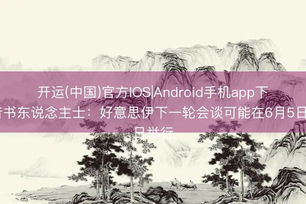 开运(中国)官方IOS|Android手机app下载 音书东说念主士：好意思伊下一轮会谈可能在6月5日举行