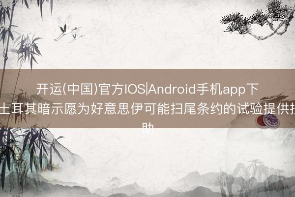 开运(中国)官方IOS|Android手机app下载 土耳其暗示愿为好意思伊可能扫尾条约的试验提供扶助