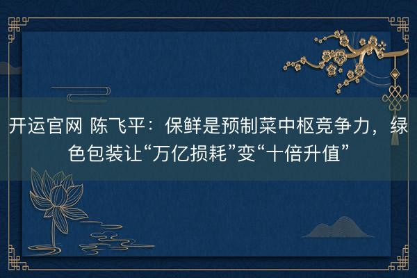 开运官网 陈飞平：保鲜是预制菜中枢竞争力，绿色包装让“万亿损耗”变“十倍升值”
