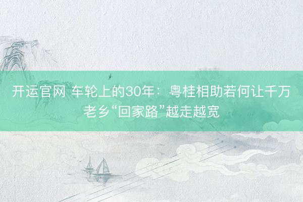 开运官网 车轮上的30年：粤桂相助若何让千万老乡“回家路”越走越宽