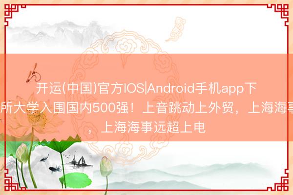 开运(中国)官方IOS|Android手机app下载 上海31所大学入围国内500强！上音跳动上外贸，上海海事远超上电