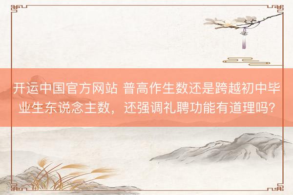 开运中国官方网站 普高作生数还是跨越初中毕业生东说念主数，还强调礼聘功能有道理吗？