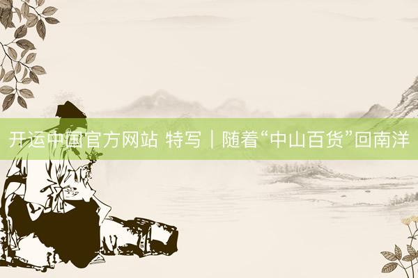 开运中国官方网站 特写｜随着“中山百货”回南洋