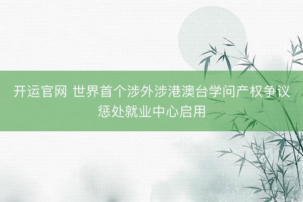 开运官网 世界首个涉外涉港澳台学问产权争议惩处就业中心启用