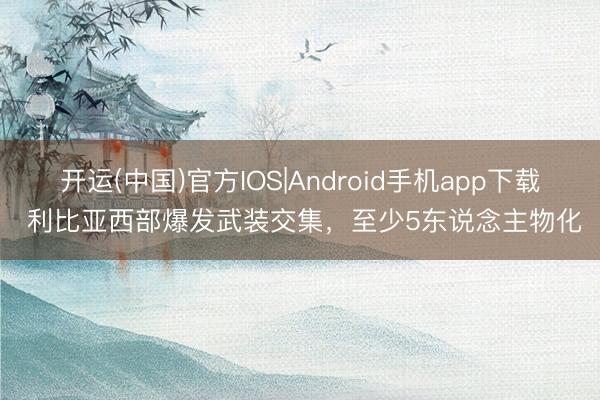 开运(中国)官方IOS|Android手机app下载 利比亚西部爆发武装交集,至少5东说念主物化