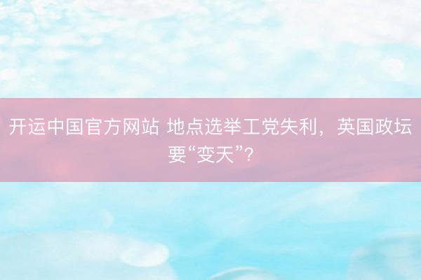 开运中国官方网站 地点选举工党失利，英国政坛要“变天”？