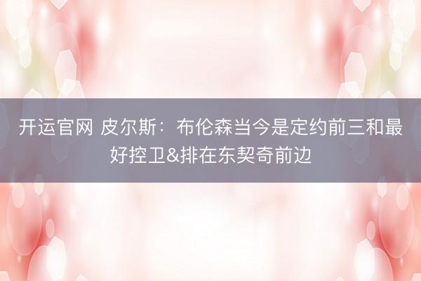 开运官网 皮尔斯：布伦森当今是定约前三和最好控卫&排在东契奇前边