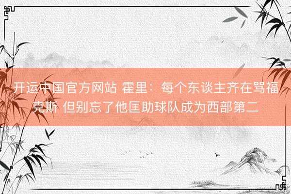 开运中国官方网站 霍里：每个东谈主齐在骂福克斯 但别忘了他匡助球队成为西部第二