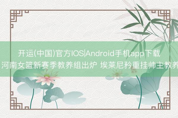 开运(中国)官方IOS|Android手机app下载 河南女篮新赛季教养组出炉 埃莱尼矜重挂帅主教养