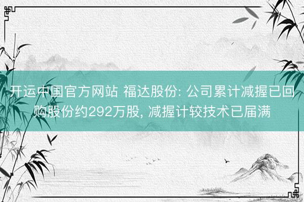 开运中国官方网站 福达股份: 公司累计减握已回购股份约292万股， 减握计较技术已届满