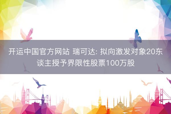 开运中国官方网站 瑞可达: 拟向激发对象20东谈主授予界限性股票100万股