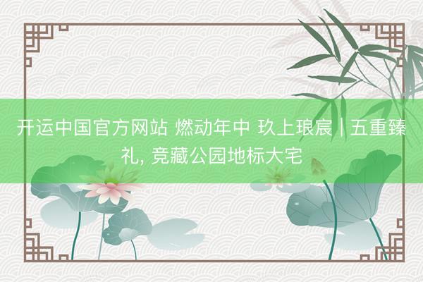 开运中国官方网站 燃动年中 玖上琅宸 | 五重臻礼， 竞藏公园地标大宅