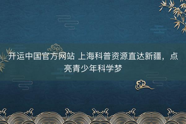 开运中国官方网站 上海科普资源直达新疆，点亮青少年科学梦