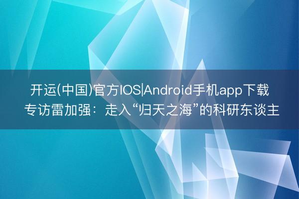 开运(中国)官方IOS|Android手机app下载 专访雷加强：走入“归天之海”的科研东谈主