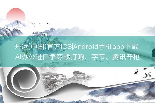 开运(中国)官方IOS|Android手机app下载 AI办公进口争夺战打响，字节、腾讯开抢