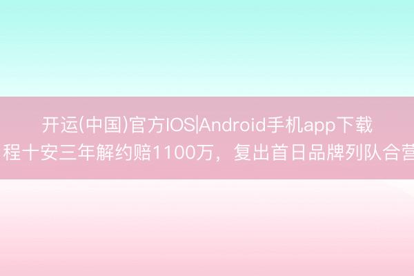 开运(中国)官方IOS|Android手机app下载 程十安三年解约赔1100万，复出首日品牌列队合营