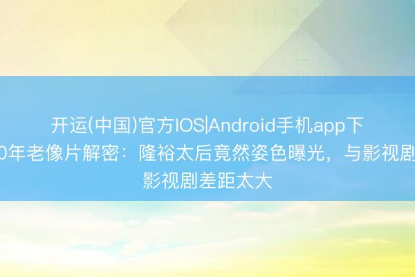 开运(中国)官方IOS|Android手机app下载 尘封80年老像片解密:隆裕太后竟然姿色曝光,与影视剧差距太大