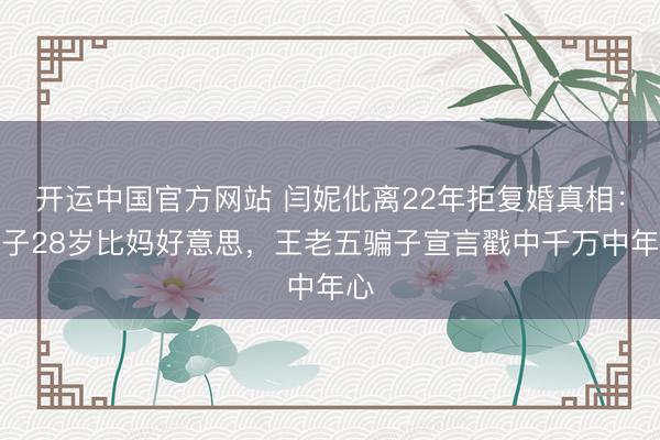 开运中国官方网站 闫妮仳离22年拒复婚真相:儿子28岁比妈好意思,王老五骗子宣言戳中千万中年心