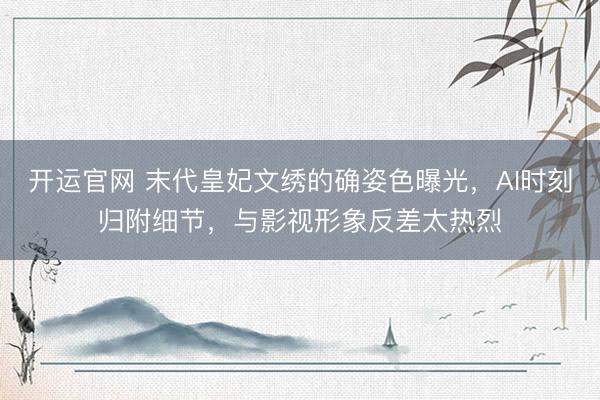 开运官网 末代皇妃文绣的确姿色曝光，AI时刻归附细节，与影视形象反差太热烈